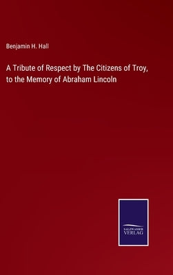 A Tribute of Respect by The Citizens of Troy, to the Memory of Abraham Lincoln by Hall, Benjamin H.