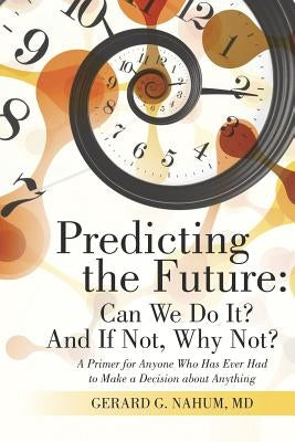 Predicting the Future: Can We Do It? And If Not, Why Not?: A Primer for Anyone Who Has Ever Had to Make a Decision about Anything by Nahum, Gerard G.