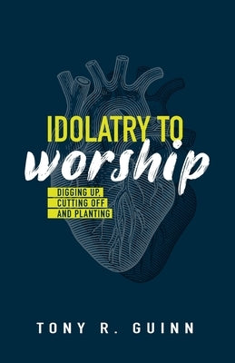 Idolatry to Worship: Digging Up, Cutting Off and Planting by Guinn, Tony R.