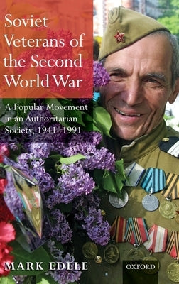 Soviet Veterans of the Second World War: A Popular Movement in an Authoritarian Society, 1941-1991 by Edele, Mark