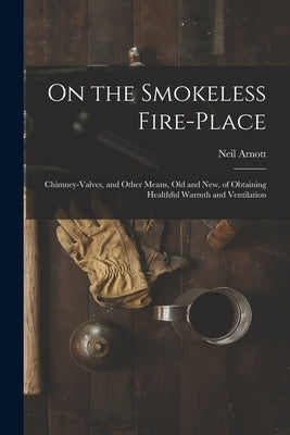 On the Smokeless Fire-place: Chimney-valves, and Other Means, Old and New, of Obtaining Healthful Warmth and Ventilation by Arnott, Neil 1788-1874