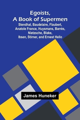 Egoists, A Book Of Supermen; Stendhal, Baudelaire, Flaubert, Anatole France, Huysmans, Barr s, Nietzsche, Blake, Ibsen, Stirner, And Ernest Hello by Huneker, James