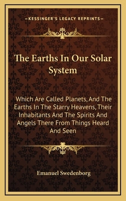 The Earths in Our Solar System: Which Are Called Planets, and the Earths in the Starry Heavens, Their Inhabitants and the Spirits and Angels There fro by Swedenborg, Emanuel