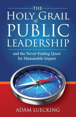 The Holy Grail of Public Leadership: And the Never Ending Quest for Measurable Impact by Luecking, Adam W.