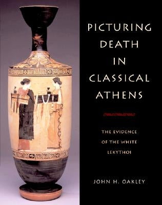 Picturing Death in Classical Athens: The Evidence of the White Lekythoi by Oakley, John H.