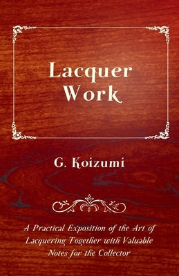 Lacquer Work - A Practical Exposition of the Art of Lacquering Together with Valuable Notes for the Collector by Koizumi, G.