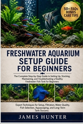 Freshwater Aquarium Setup Guide for Beginners: The Complete Step-by-Step Guide to Setting Up, Stocking, Maintaining, and Troubleshooting a Healthy Fre by Hunter, James