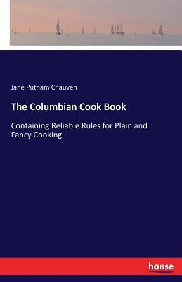 The Columbian Cook Book: Containing Reliable Rules for Plain and Fancy Cooking by Chauven, Jane Putnam