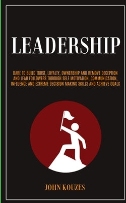 Leadership: Dare To Build Trust, Loyalty, Ownership And Remove Deception And Lead Followers Through Self Motivation, Communication by Kouzes, John