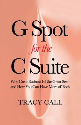 G Spot for the C Suite: Why Great Business Is Like Great Sex-and How You Can Have More of Both by Call, Tracy