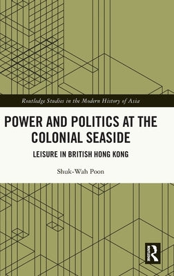 Power and Politics at the Colonial Seaside: Leisure in British Hong Kong by Poon, Shuk-Wah