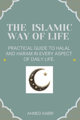 The Islamic Way of Life: Practical Guide to Halal and Haram in Every Aspect of Daily Life. by Kabir, Ahmed