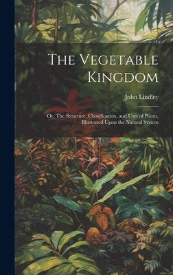 The Vegetable Kingdom: Or, The Structure, Classification, and Uses of Plants, Illustrated Upon the Natural System by Lindley, John 1799-1865