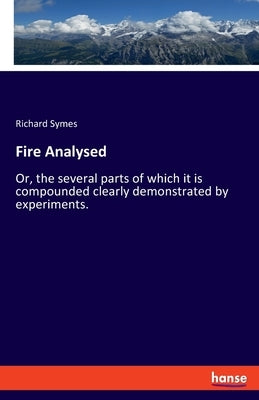 Fire Analysed: Or, the several parts of which it is compounded clearly demonstrated by experiments. by Symes, Richard