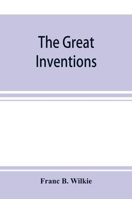 The great inventions: their history, from the earliest period to the present. Their influence on civilization, accompanied by sketches of li by B. Wilkie, Franc