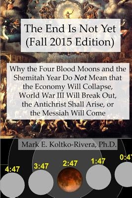 The End Is Not Yet (Fall 2015 Edition): Why the Four Blood Moons and the Shemitah Year Do Not Mean That the Economy Will Collapse, World War III Will by Koltko-Rivera Ph. D., Mark E.