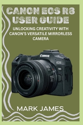 Canon EOS R8 User Guide: Unlocking Creativity with Canon's Versatile Mirrorless Camera by James, Mark