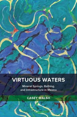 Virtuous Waters: Mineral Springs, Bathing, and Infrastructure in Mexico by Walsh, Casey