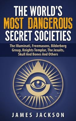 The World's Most Dangerous Secret Societies: The Illuminati, Freemasons, Bilderberg Group, Knights Templar, The Jesuits, Skull And Bones And Others by Jackson, James