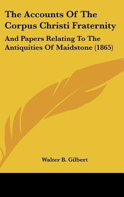 The Accounts Of The Corpus Christi Fraternity: And Papers Relating To The Antiquities Of Maidstone (1865) by Gilbert, Walter B.