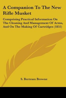 A Companion To The New Rifle Musket: Comprising Practical Information On The Cleaning And Management Of Arms, And On The Making Of Cartridges (1855) by Browne, S. Bertram