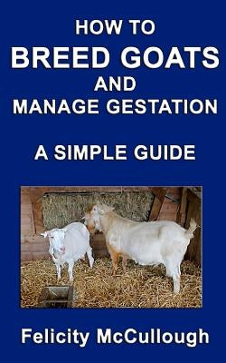 How To Breed Goats And Manage Gestation A Simple Guide: Goat Knowledge by McCullough, Felicity