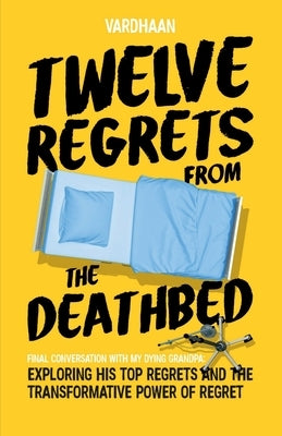Twelve Regrets from the Deathbed: A Final Conversation With My Dying Grandpa. Exploring His Top Regrets and The Transformative Power of Regret. by Vardhaan