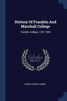 History Of Franklin And Marshall College: Franklin College, 1787-1853 by Dubbs, Joseph Henry