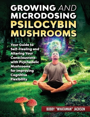Growing and Microdosing Psilocybin Mushrooms: Your Guide to Self-Healing and Altering Your Consciousness with Psychedelic Mushrooms for Improving Cogn by Jackson, Bobby Whataman