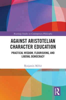 Against Aristotelian Character Education: Practical Wisdom, Flourishing, and Liberal Democracy by Miller, Benjamin