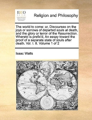 The World to Come: Or, Discourses on the Joys or Sorrows of Departed Souls at Death, and the Glory or Terror of the Resurrection. Whereto by Watts, Isaac