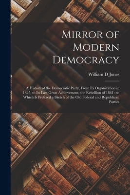 Mirror of Modern Democracy: a History of the Democratic Party, From Its Organization in 1825, to Its Last Great Achievement, the Rebellion of 1861 by Jones, William D.