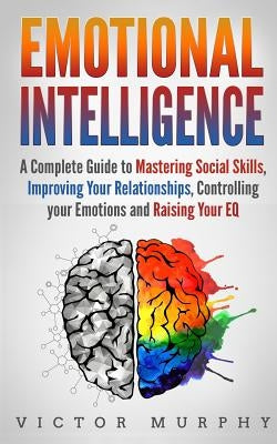 Emotional Intelligence: A Complete Guide to Master Social Skills, Improve Your Relationships, Controlling your Emotions and Raise Your EQ by Murphy, Victor