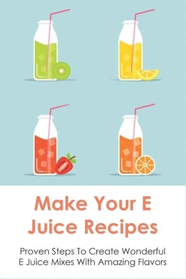 Make Your E Juice Recipes: Proven Steps To Create Wonderful E Juice Mixes With Amazing Flavors: Vaping Juice by Wilber, Mallory