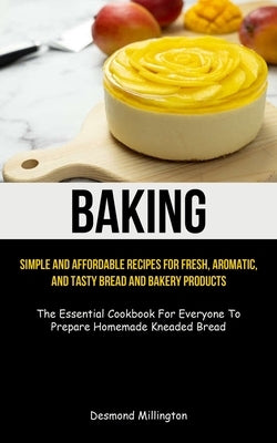 Baking: Simple And Affordable Recipes For Fresh, Aromatic, And Tasty Bread And Bakery Products (The Essential Cookbook For Eve by Millington, Desmond