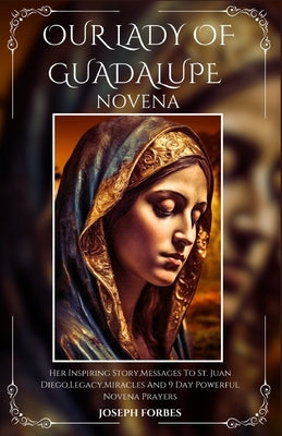 Our Lady of Guadalupe Novena: Her Inspiring Story, Messages To St. Juan Diego, Legacy, Miracles And 9 Day Powerful Novena Prayers by Forbes, Joseph