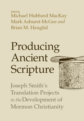 Producing Ancient Scripture: Joseph Smith's Translation Projects in the Development of Mormon Christianity by MacKay, Michael Hubbard