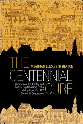 The Centennial Cure: Commemoration, Identity, and Cultural Capital in Nova Scotia During Canada's 1967 Centennial Celebrations by Beaton, Meaghan