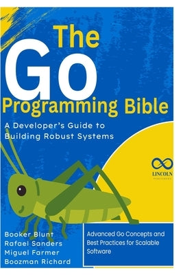 The Go Programming Bible, A Developer's Guide to Building Robust Systems: Advanced Go Concepts and Best Practices for Scalable Software by Sanders, Rafael
