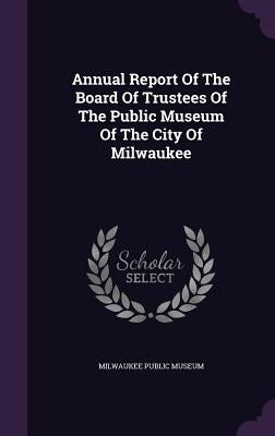 Annual Report Of The Board Of Trustees Of The Public Museum Of The City Of Milwaukee by Museum, Milwaukee Public
