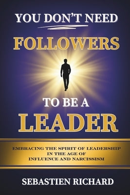 You Don't Need Followers to Be a Leader: Embracing the Spirit of Leadership in the Age of Influence and Narcissism, Christian Leadership for Men and W by Richard, Sebastien