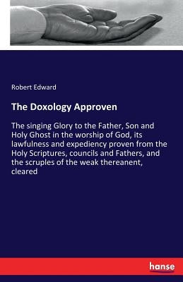 The Doxology Approven: The singing Glory to the Father, Son and Holy Ghost in the worship of God, its lawfulness and expediency proven from the Holy S by Edward, Robert