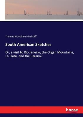 South American Sketches: Or, a visit to Rio Janeiro, the Organ Mountains, La Plata, and the Parana? by Hinchcliff, Thomas Woodbine