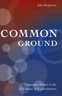 Common Ground: Committee Politics in the U.S. House of Representatives by Baughman, John