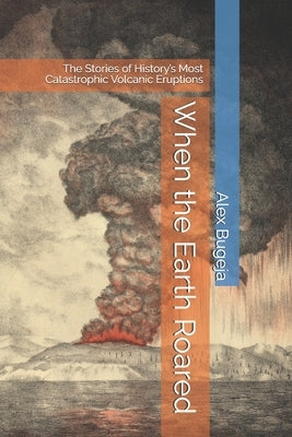 When the Earth Roared: The Stories of History's Most Catastrophic Volcanic Eruptions by Bugeja, Alex