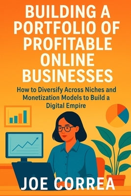Building a Portfolio of Profitable Online Businesses: How to Diversify Across Niches and Monetization Models to Build a Digital Empire by Correa, Joe
