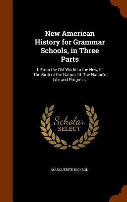 New American History for Grammar Schools, in Three Parts: I. From the Old World to the New, II. The Birth of the Nation, III. The Nation's Life and Pr by Dickson, Marguerite