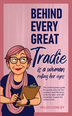 Behind Every Great Tradie is a Woman Rolling Her Eyes: The small business guide for women who run the numbers, lead the team, write the plan-and still by Cowley, Helen
