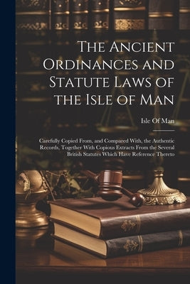 The Ancient Ordinances and Statute Laws of the Isle of Man: Carefully Copied From, and Compared With, the Authentic Records, Together With Copious Ext by Isle of Man