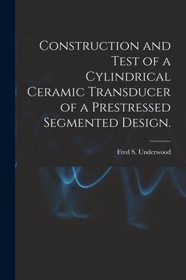 Construction and Test of a Cylindrical Ceramic Transducer of a Prestressed Segmented Design. by Underwood, Fred S.